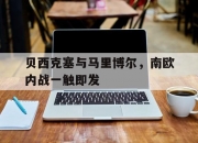 开云体育app-包含贝西克塞与马里博尔，南欧内战一触即发的词条