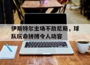 开云体育app-伊斯特尔主场不敌尼斯，球队玩命拼搏令人动容
