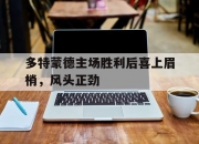 开云体育下载-多特蒙德主场胜利后喜上眉梢，风头正劲的简单介绍
